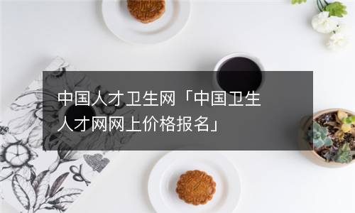 中国人才卫生网「中国卫生人才网网上价格报名」