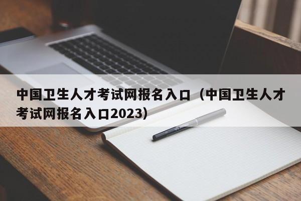 中国卫生人才考试网报名入口（中国卫生人才考试网报名入口2023）