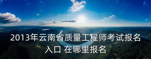 2013年云南省质量工程师考试报名入口 在哪里报名