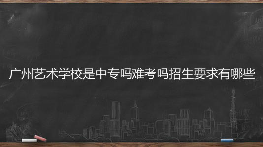 广州艺术学校是中专吗难考吗招生要求有哪些？学费一年多少钱？